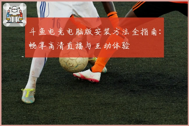 斗鱼电竞电脑版安装方法全指南：畅享高清直播与互动体验