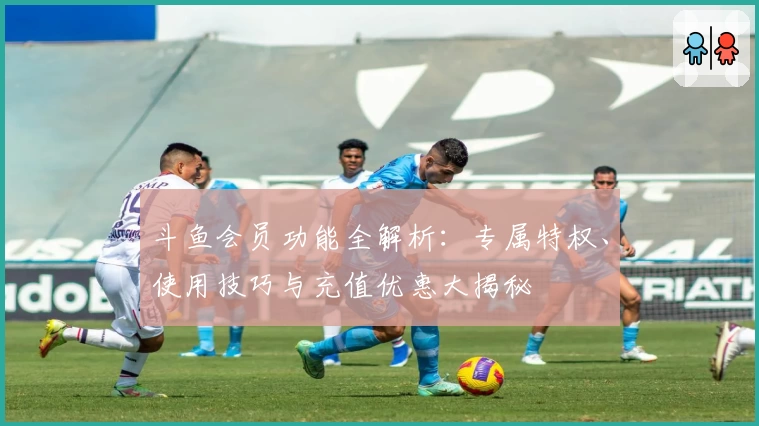 斗鱼会员功能全解析：专属特权、使用技巧与充值优惠大揭秘