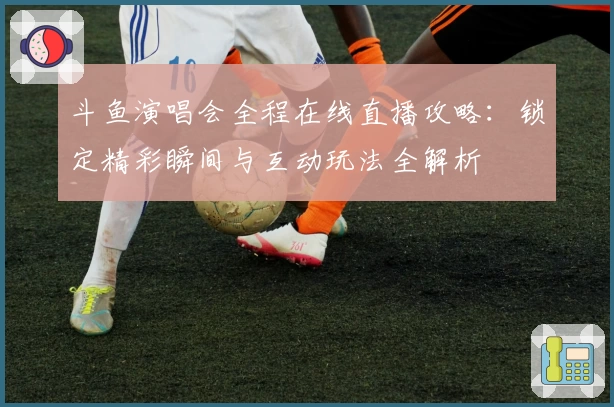 斗鱼演唱会全程在线直播攻略：锁定精彩瞬间与互动玩法全解析