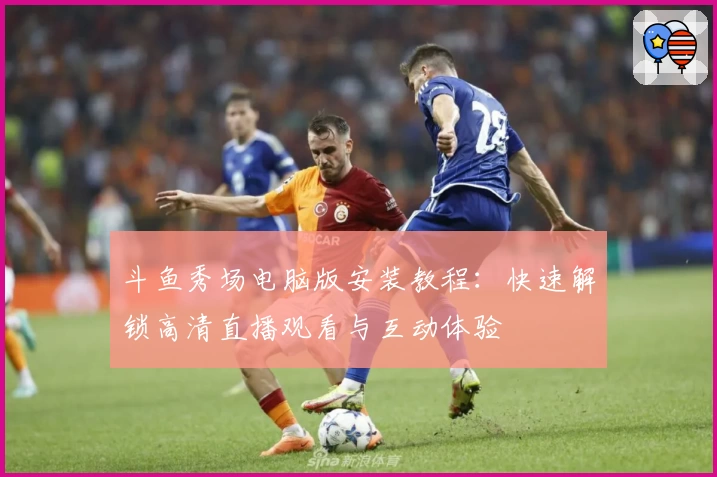 斗鱼秀场电脑版安装教程：快速解锁高清直播观看与互动体验