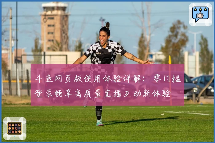 斗鱼网页版使用体验详解：零门槛登录畅享高质量直播互动新体验