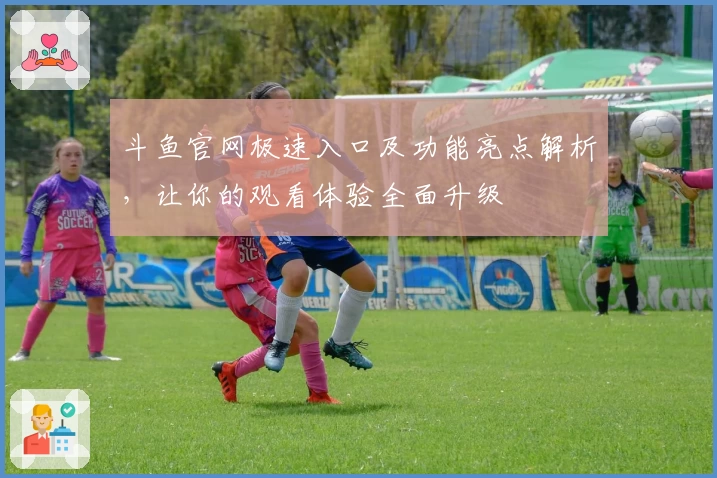 斗鱼官网极速入口及功能亮点解析，让你的观看体验全面升级