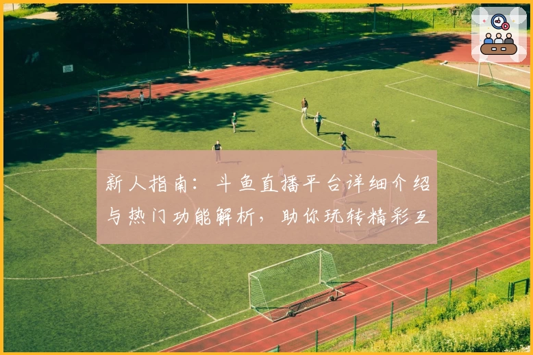 新人指南：斗鱼直播平台详细介绍与热门功能解析，助你玩转精彩互动社区