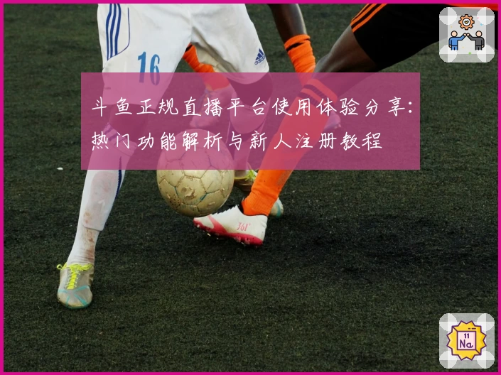 斗鱼正规直播平台使用体验分享：热门功能解析与新人注册教程