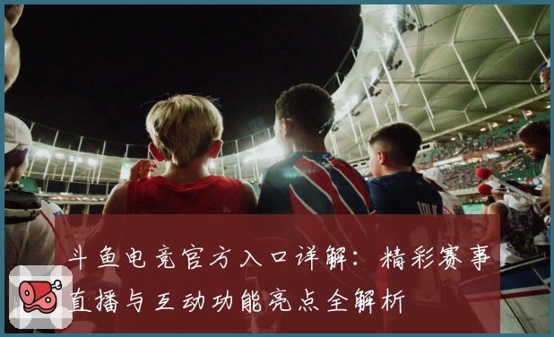 斗鱼电竞官方入口详解：精彩赛事直播与互动功能亮点全解析
