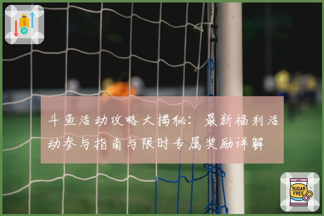 斗鱼活动攻略大揭秘：最新福利活动参与指南与限时专属奖励详解