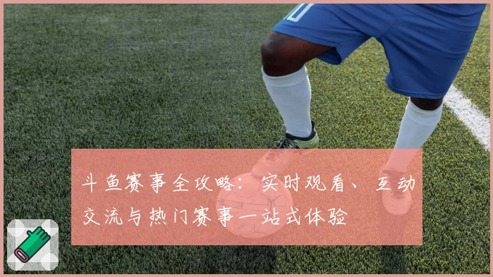 斗鱼赛事全攻略:实时观看、互动交流与热门赛事一站式体验