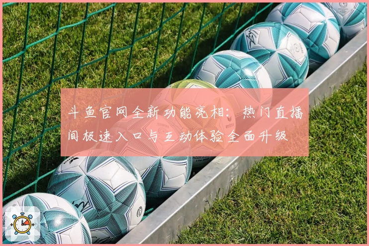 斗鱼官网全新功能亮相：热门直播间极速入口与互动体验全面升级