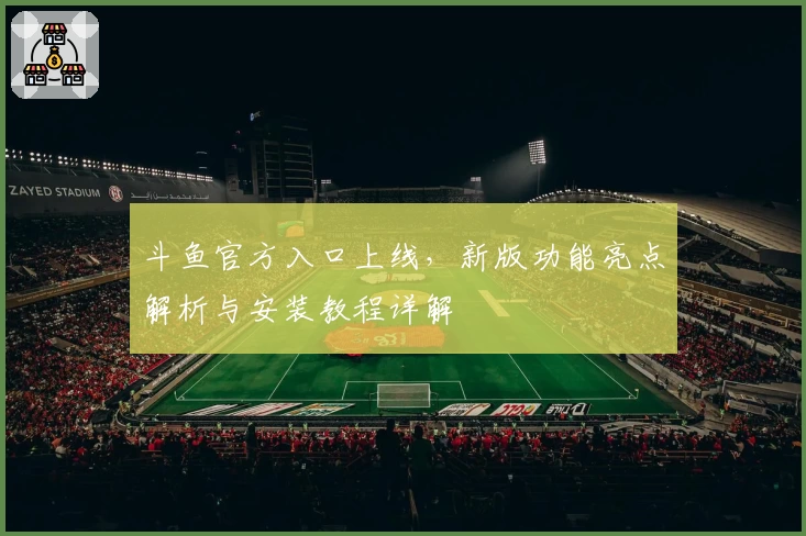 斗鱼官方入口上线，新版功能亮点解析与安装教程详解
