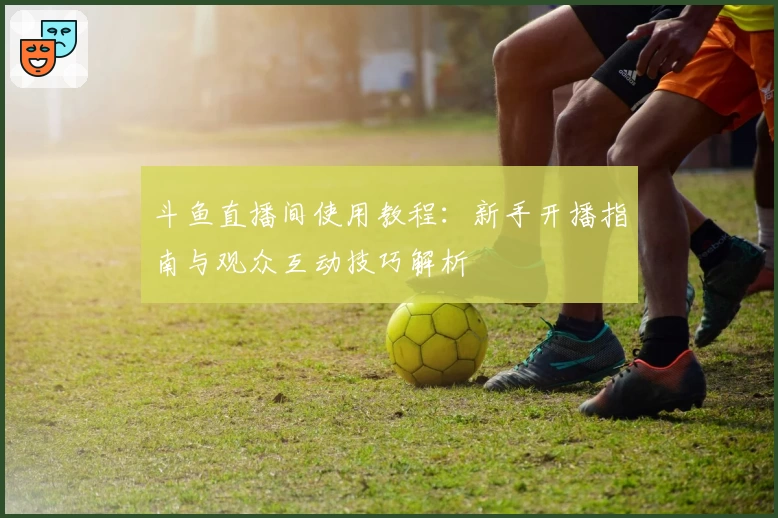 斗鱼直播间使用教程：新手开播指南与观众互动技巧解析