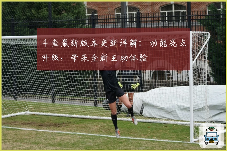 斗鱼最新版本更新详解：功能亮点升级，带来全新互动体验