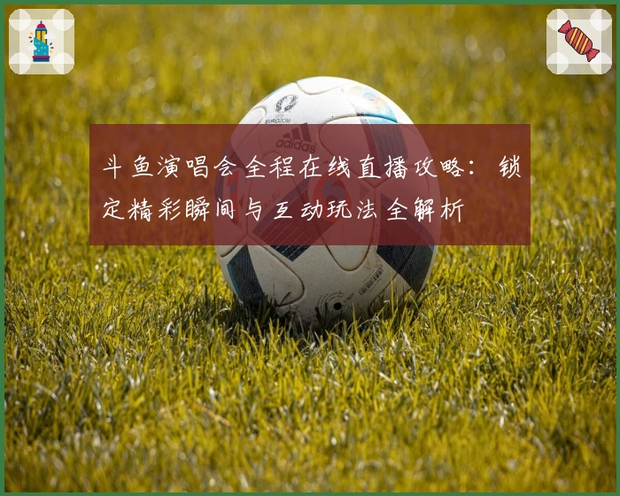 斗鱼演唱会全程在线直播攻略：锁定精彩瞬间与互动玩法全解析