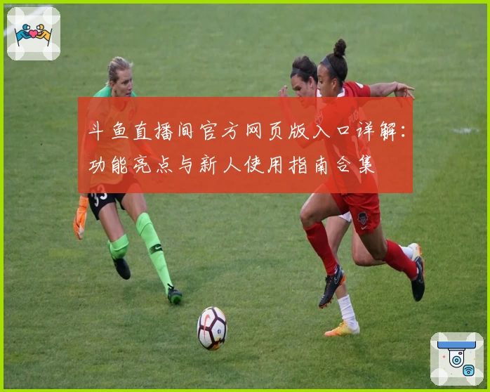 斗鱼直播间官方网页版入口详解：功能亮点与新人使用指南合集