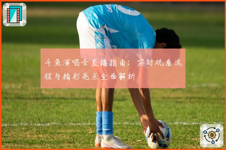 斗鱼演唱会直播指南：实时观看流程与精彩亮点全面解析