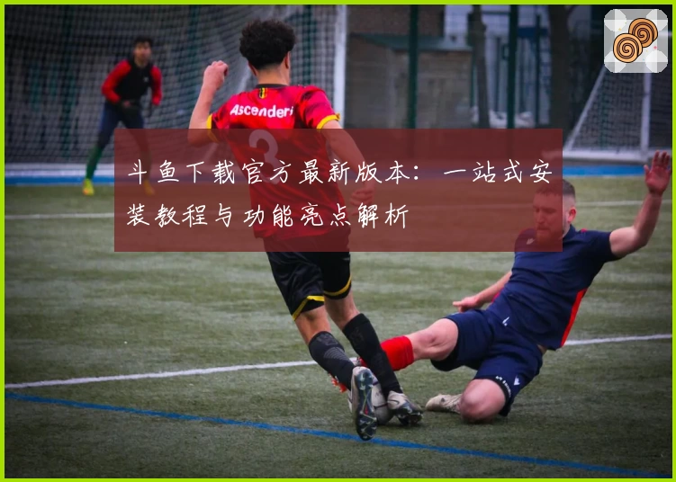 斗鱼下载官方最新版本：一站式安装教程与功能亮点解析