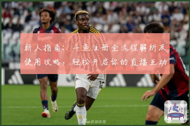 新人指南：斗鱼注册全流程解析及使用攻略，轻松开启你的直播互动之旅