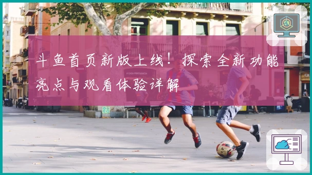 斗鱼首页新版上线！探索全新功能亮点与观看体验详解