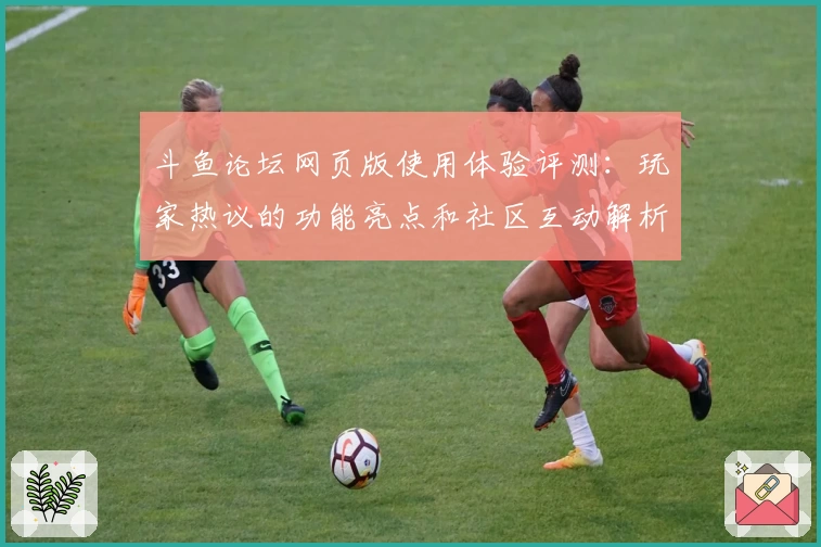 斗鱼论坛网页版使用体验评测：玩家热议的功能亮点和社区互动解析