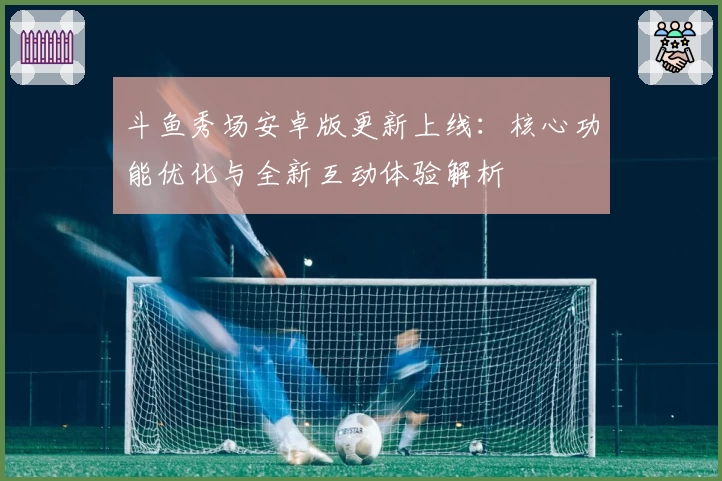 斗鱼秀场安卓版更新上线：核心功能优化与全新互动体验解析