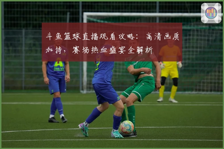 斗鱼篮球直播观看攻略：高清画质加持，赛场热血盛宴全解析