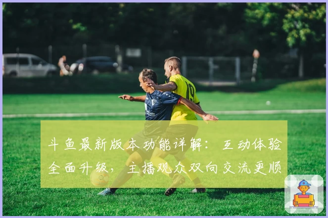 斗鱼最新版本功能详解：互动体验全面升级，主播观众双向交流更顺畅