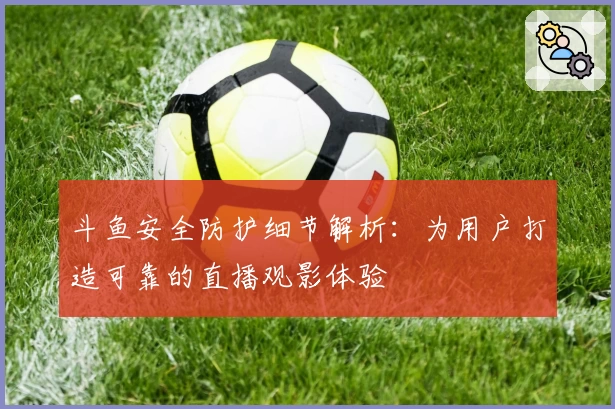 斗鱼安全防护细节解析：为用户打造可靠的直播观影体验