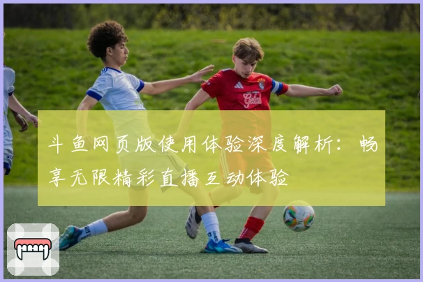 斗鱼网页版使用体验深度解析：畅享无限精彩直播互动体验