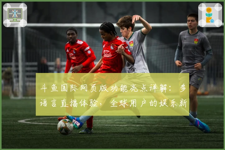 斗鱼国际网页版功能亮点详解：多语言直播体验，全球用户的娱乐新选择
