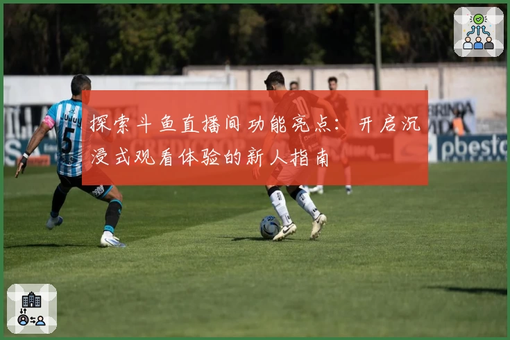 探索斗鱼直播间功能亮点：开启沉浸式观看体验的新人指南