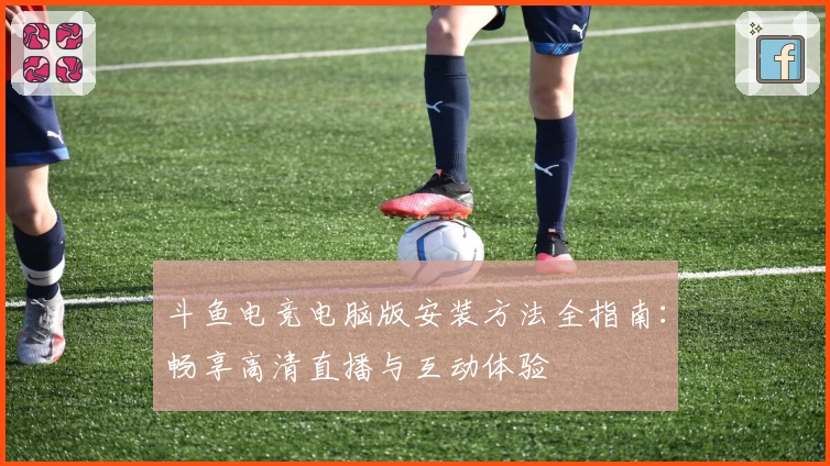 斗鱼电竞电脑版安装方法全指南：畅享高清直播与互动体验