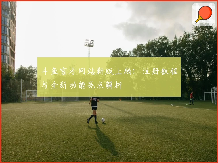 斗鱼官方网站新版上线：注册教程与全新功能亮点解析
