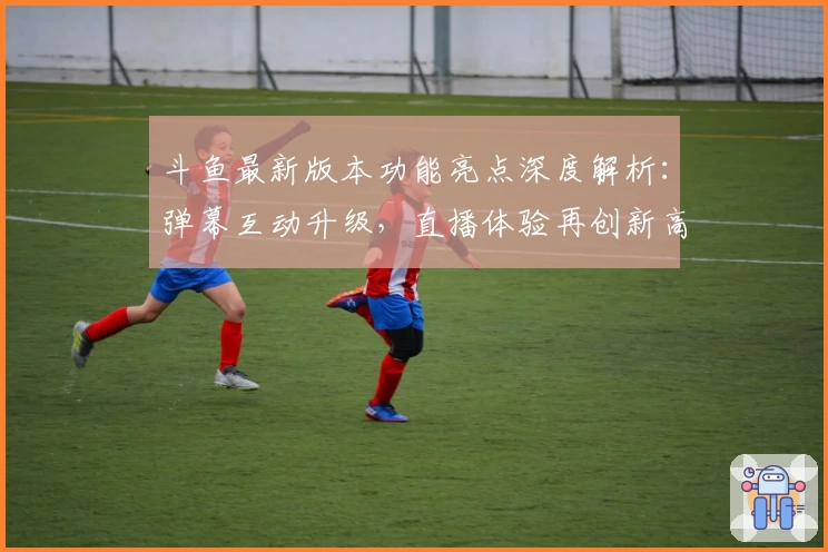 斗鱼最新版本功能亮点深度解析：弹幕互动升级，直播体验再创新高