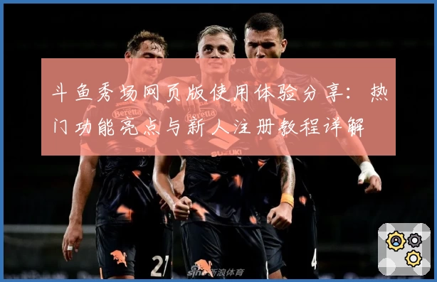 斗鱼秀场网页版使用体验分享：热门功能亮点与新人注册教程详解