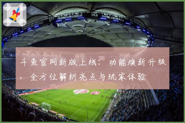 斗鱼官网新版上线：功能焕新升级，全方位解析亮点与玩家体验