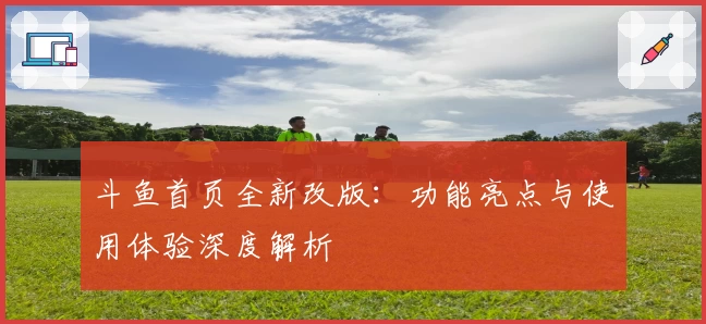 斗鱼首页全新改版：功能亮点与使用体验深度解析