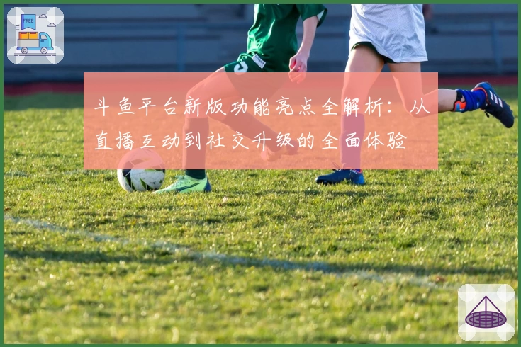 斗鱼平台新版功能亮点全解析：从直播互动到社交升级的全面体验