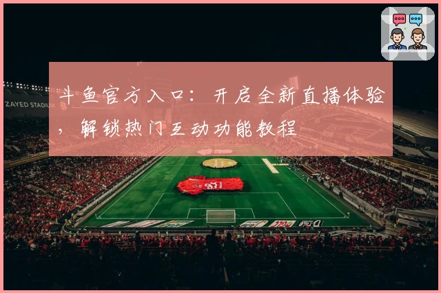 斗鱼官方入口：开启全新直播体验，解锁热门互动功能教程