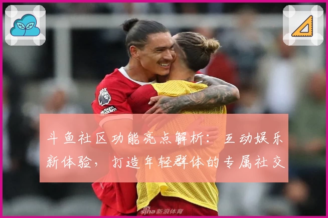 斗鱼社区功能亮点解析：互动娱乐新体验，打造年轻群体的专属社交平台