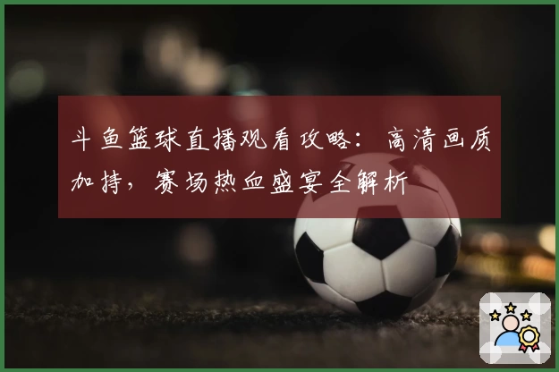 斗鱼篮球直播观看攻略：高清画质加持，赛场热血盛宴全解析