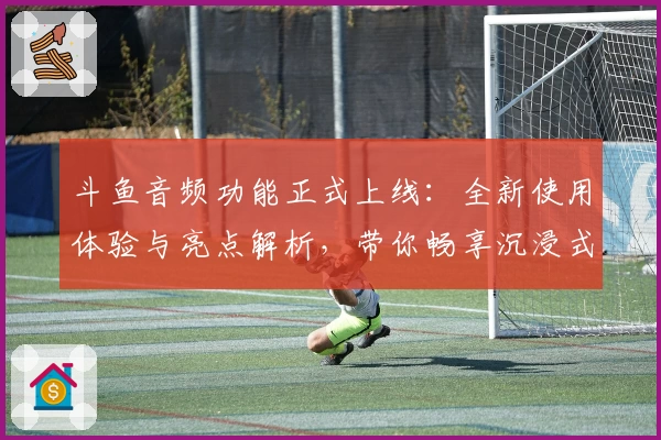 斗鱼音频功能正式上线：全新使用体验与亮点解析，带你畅享沉浸式收听之旅