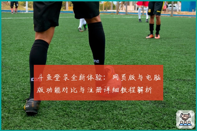 斗鱼登录全新体验：网页版与电脑版功能对比与注册详细教程解析