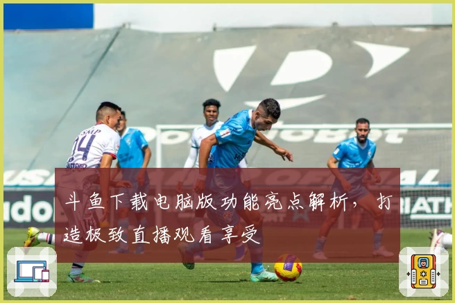 斗鱼下载电脑版功能亮点解析，打造极致直播观看享受