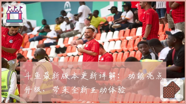 斗鱼最新版本更新详解：功能亮点升级，带来全新互动体验