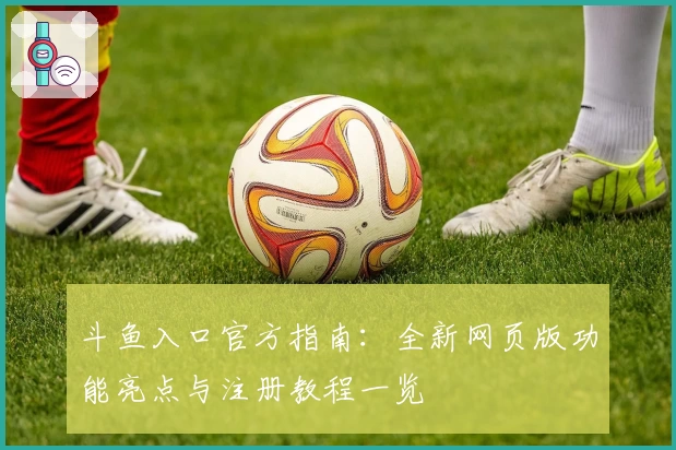 斗鱼入口官方指南：全新网页版功能亮点与注册教程一览