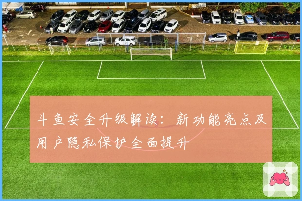 斗鱼安全升级解读：新功能亮点及用户隐私保护全面提升