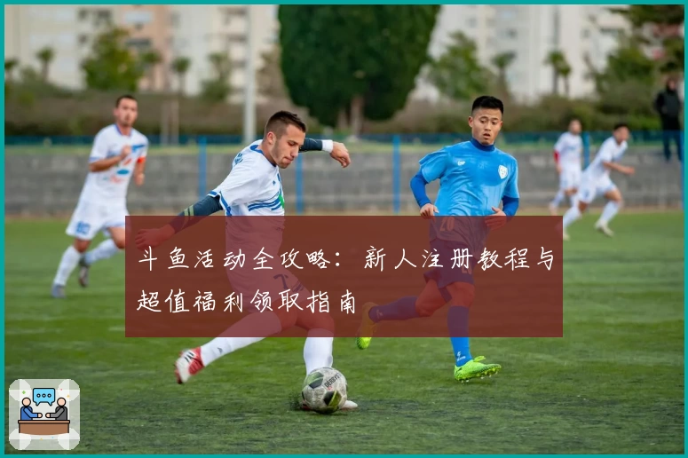 斗鱼活动全攻略：新人注册教程与超值福利领取指南