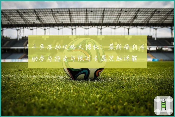 斗鱼活动攻略大揭秘：最新福利活动参与指南与限时专属奖励详解