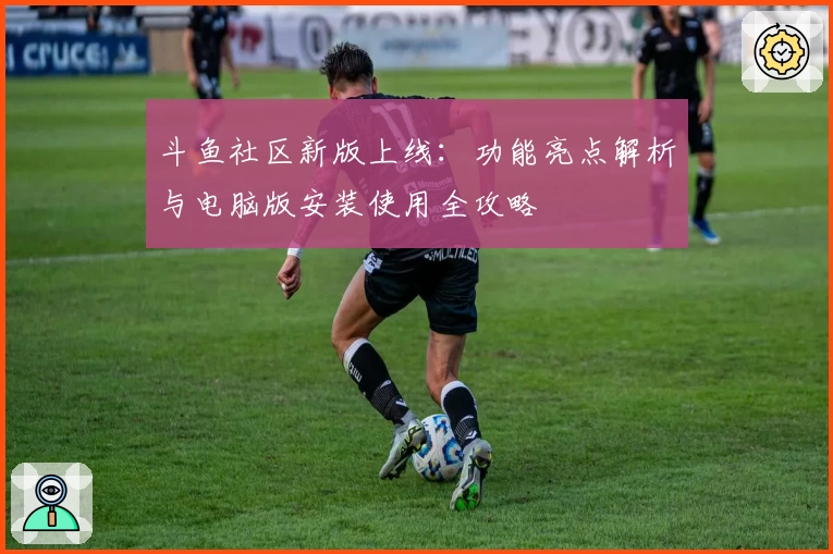 斗鱼社区新版上线:功能亮点解析与电脑版安装使用全攻略