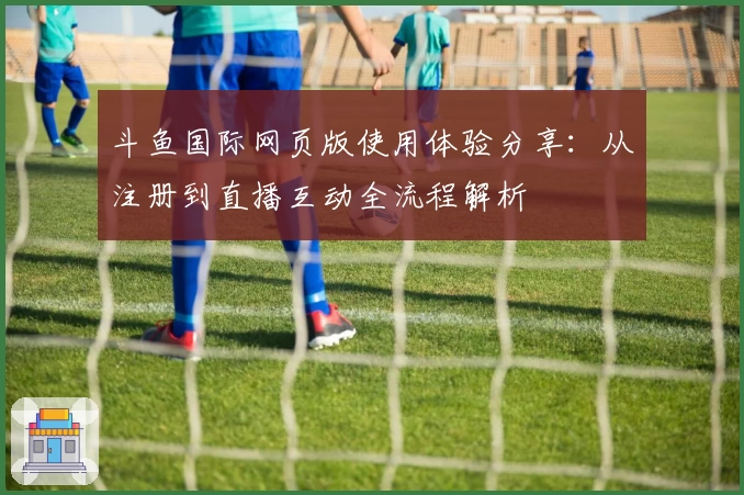 斗鱼国际网页版使用体验分享：从注册到直播互动全流程解析