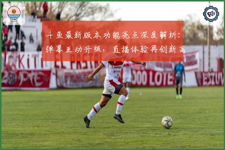 斗鱼最新版本功能亮点深度解析：弹幕互动升级，直播体验再创新高